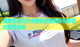 海角社区hjf24精彩论坛互动与原创内容聚集地