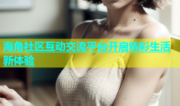 海角社区互动交流平台开启精彩生活新体验
