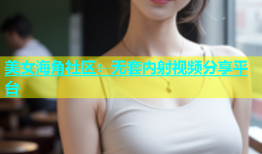 美女海角社区：无套内射视频分享平台