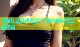 海角社区互动交流平台开启精彩生活新体验