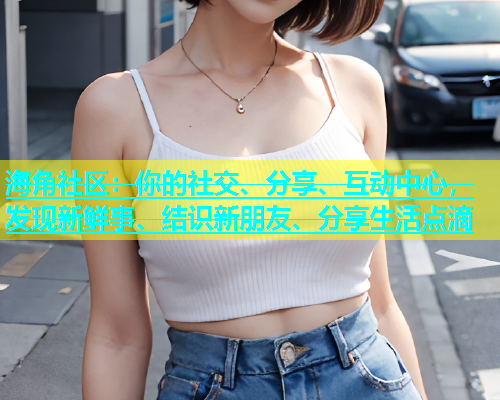 海角社区：你的社交、分享、互动中心，发现新鲜事、结识新朋友、分享生活点滴