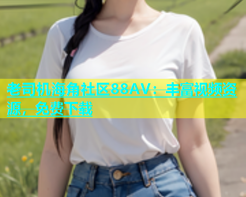 老司机海角社区88AV：丰富视频资源，免费下载