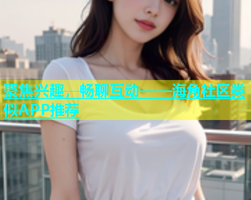 聚焦兴趣，畅聊互动——海角社区类似APP推荐