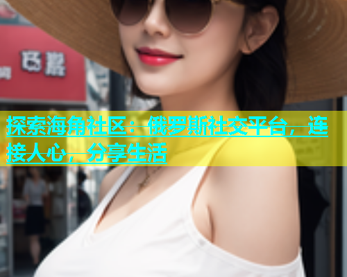 探索海角社区：俄罗斯社交平台，连接人心，分享生活
