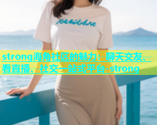 strong海角社区的魅力：聊天交友、看直播、社交一站式平台-strong