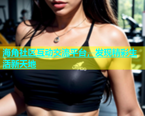 海角社区互动交流平台，发现精彩生活新天地