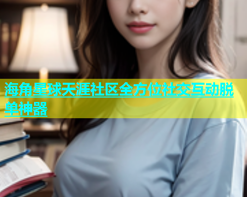 海角星球天涯社区全方位社交互动脱单神器