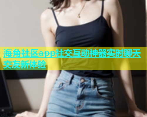 海角社区app社交互动神器实时聊天交友新体验