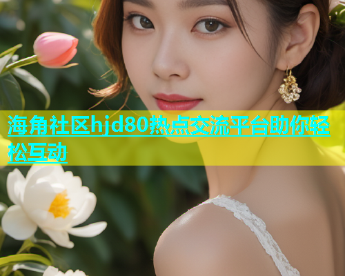 海角社区hjd80热点交流平台助你轻松互动
