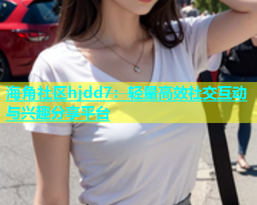 海角社区hjdd7：轻量高效社交互动与兴趣分享平台
