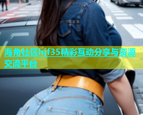 海角社区hjf35精彩互动分享与资源交流平台