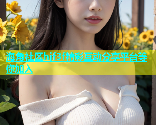 海角社区hjf3f精彩互动分享平台等你加入