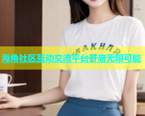 海角社区互动交流平台开启无限可能