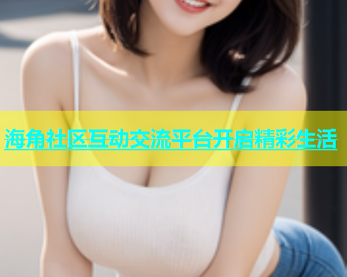 海角社区互动交流平台开启精彩生活