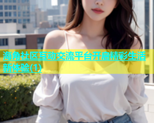 海角社区互动交流平台开启精彩生活新体验(1)