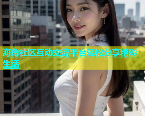 海角社区互动交流平台轻松分享精彩生活