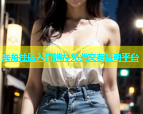 海角社区入口推荐免费交友互动平台