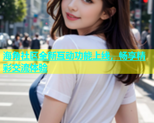 海角社区全新互动功能上线，畅享精彩交流体验