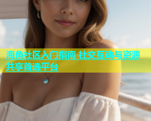海角社区入门指南 社交互动与资源共享首选平台