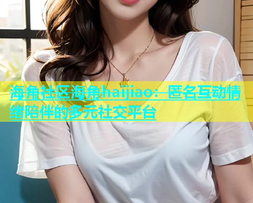 海角社区海角haijiao：匿名互动情绪陪伴的多元社交平台
