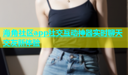 海角社区app社交互动神器实时聊天交友新体验