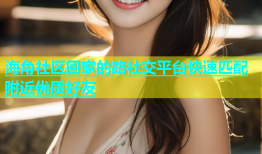 海角社区回家的路社交平台快速匹配附近优质好友