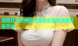 海角社区大神助力互动交流与资源共享平台