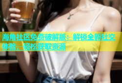 海角社区免费破解版：解锁全新社交体验，轻松获取资源