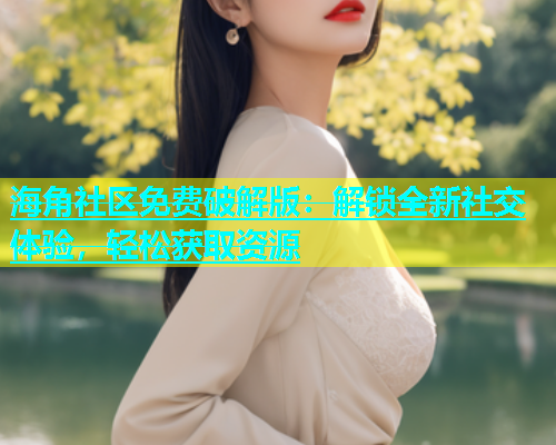 海角社区免费破解版：解锁全新社交体验，轻松获取资源
