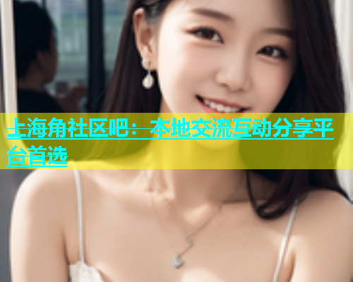 上海角社区吧：本地交流互动分享平台首选