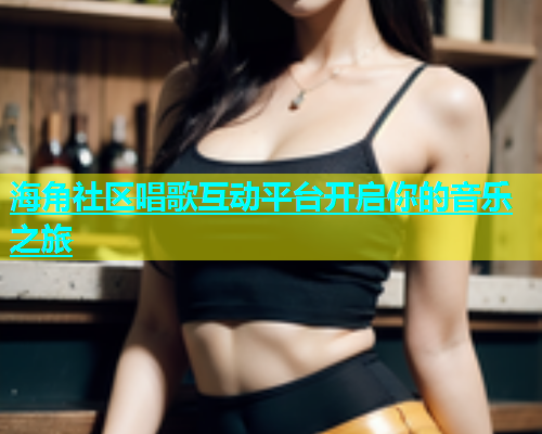 海角社区唱歌互动平台开启你的音乐之旅