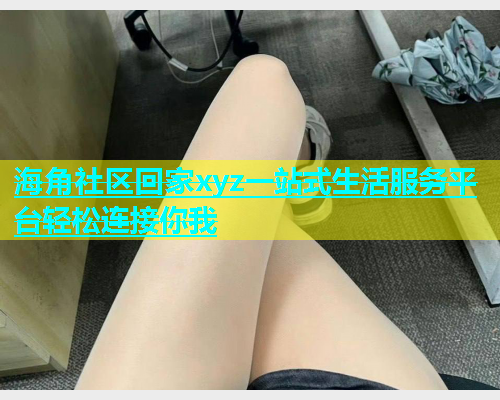 海角社区回家xyz一站式生活服务平台轻松连接你我