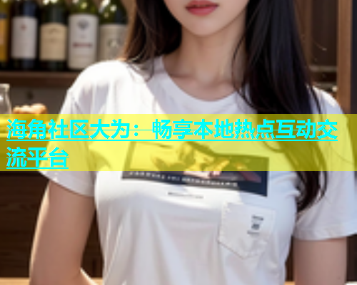 海角社区大为：畅享本地热点互动交流平台