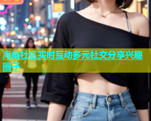 海角社区实时互动多元社交分享兴趣圈子